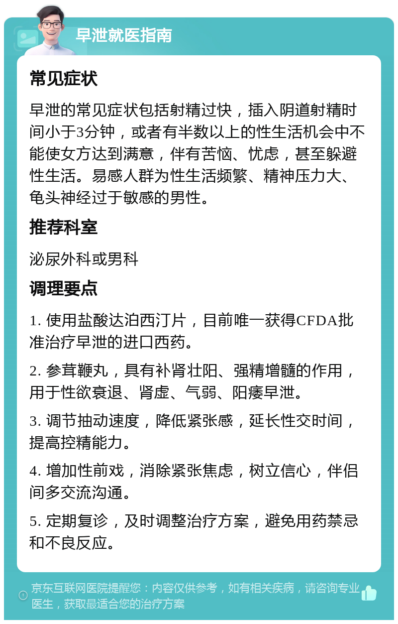 早泄就医指南 常见症状 早泄的常见症状包括射精过快，插入阴道射精时间小于3分钟，或者有半数以上的性生活机会中不能使女方达到满意，伴有苦恼、忧虑，甚至躲避性生活。易感人群为性生活频繁、精神压力大、龟头神经过于敏感的男性。 推荐科室 泌尿外科或男科 调理要点 1. 使用盐酸达泊西汀片，目前唯一获得CFDA批准治疗早泄的进口西药。 2. 参茸鞭丸，具有补肾壮阳、强精增髓的作用，用于性欲衰退、肾虚、气弱、阳痿早泄。 3. 调节抽动速度，降低紧张感，延长性交时间，提高控精能力。 4. 增加性前戏，消除紧张焦虑，树立信心，伴侣间多交流沟通。 5. 定期复诊，及时调整治疗方案，避免用药禁忌和不良反应。