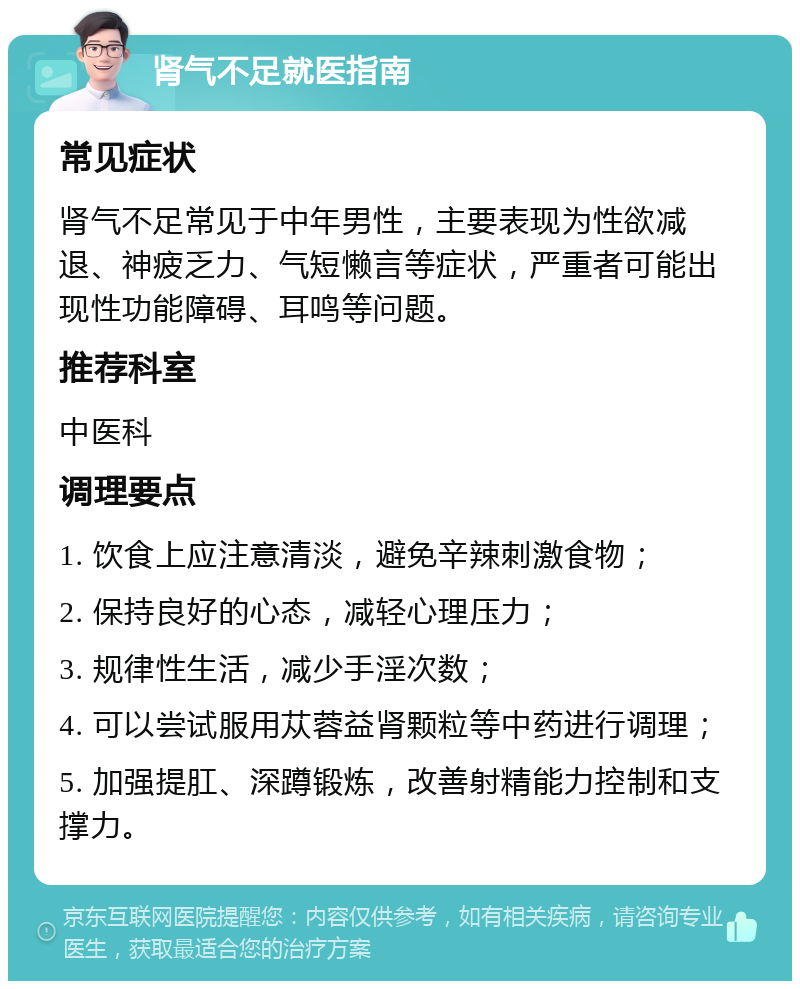 肾气不足就医指南 常见症状 肾气不足常见于中年男性，主要表现为性欲减退、神疲乏力、气短懒言等症状，严重者可能出现性功能障碍、耳鸣等问题。 推荐科室 中医科 调理要点 1. 饮食上应注意清淡，避免辛辣刺激食物； 2. 保持良好的心态，减轻心理压力； 3. 规律性生活，减少手淫次数； 4. 可以尝试服用苁蓉益肾颗粒等中药进行调理； 5. 加强提肛、深蹲锻炼，改善射精能力控制和支撑力。