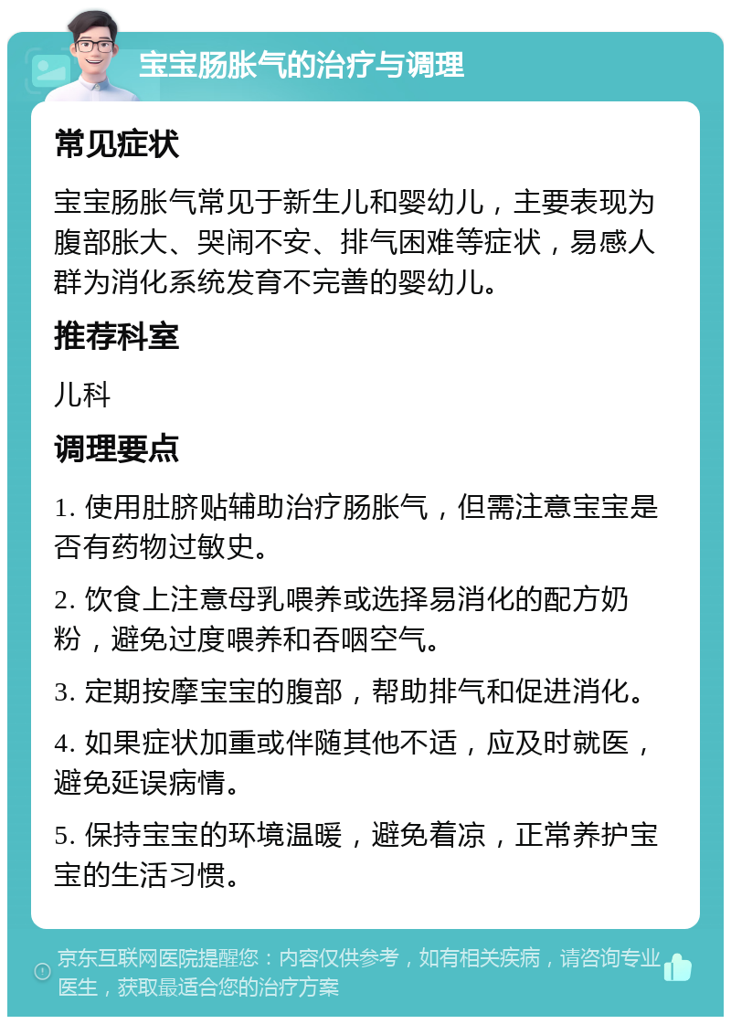 宝宝肠胀气的治疗与调理 常见症状 宝宝肠胀气常见于新生儿和婴幼儿，主要表现为腹部胀大、哭闹不安、排气困难等症状，易感人群为消化系统发育不完善的婴幼儿。 推荐科室 儿科 调理要点 1. 使用肚脐贴辅助治疗肠胀气，但需注意宝宝是否有药物过敏史。 2. 饮食上注意母乳喂养或选择易消化的配方奶粉，避免过度喂养和吞咽空气。 3. 定期按摩宝宝的腹部，帮助排气和促进消化。 4. 如果症状加重或伴随其他不适，应及时就医，避免延误病情。 5. 保持宝宝的环境温暖，避免着凉，正常养护宝宝的生活习惯。