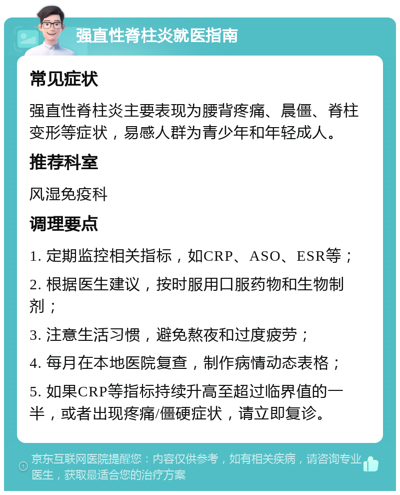 强直性脊柱炎就医指南 常见症状 强直性脊柱炎主要表现为腰背疼痛、晨僵、脊柱变形等症状，易感人群为青少年和年轻成人。 推荐科室 风湿免疫科 调理要点 1. 定期监控相关指标，如CRP、ASO、ESR等； 2. 根据医生建议，按时服用口服药物和生物制剂； 3. 注意生活习惯，避免熬夜和过度疲劳； 4. 每月在本地医院复查，制作病情动态表格； 5. 如果CRP等指标持续升高至超过临界值的一半，或者出现疼痛/僵硬症状，请立即复诊。