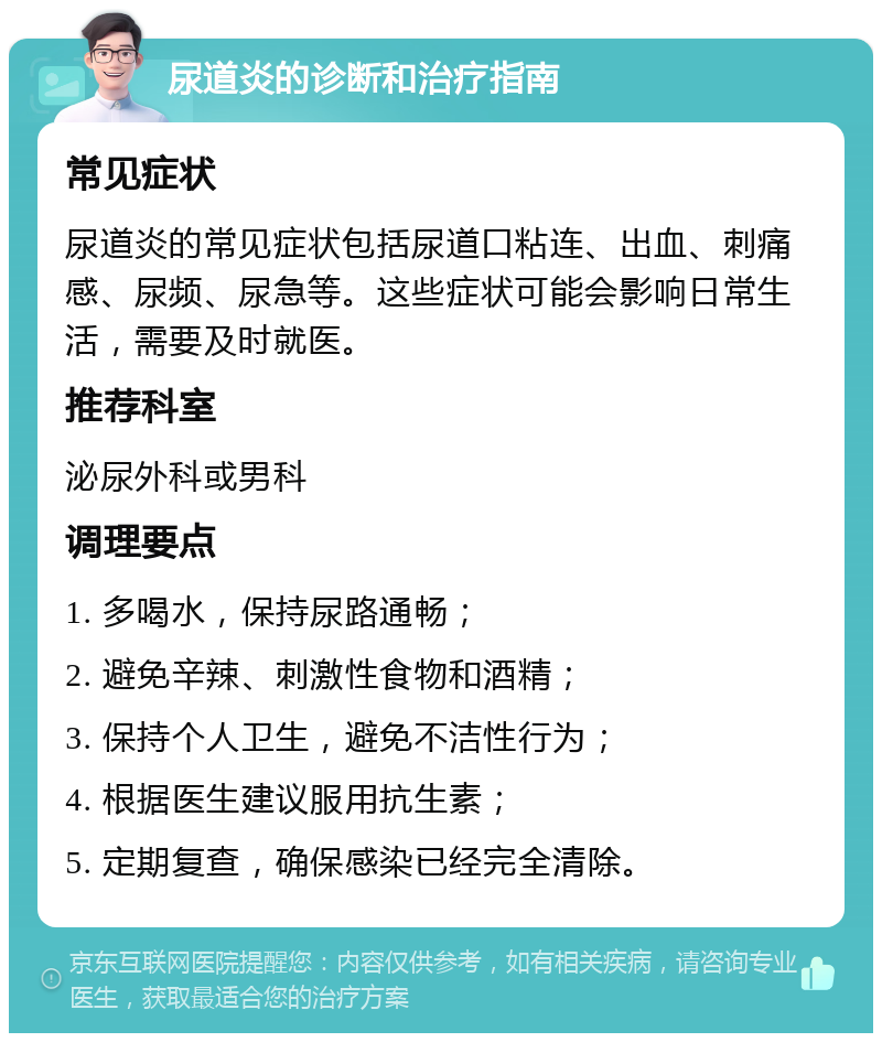 尿道炎的诊断和治疗指南 常见症状 尿道炎的常见症状包括尿道口粘连、出血、刺痛感、尿频、尿急等。这些症状可能会影响日常生活，需要及时就医。 推荐科室 泌尿外科或男科 调理要点 1. 多喝水，保持尿路通畅； 2. 避免辛辣、刺激性食物和酒精； 3. 保持个人卫生，避免不洁性行为； 4. 根据医生建议服用抗生素； 5. 定期复查，确保感染已经完全清除。