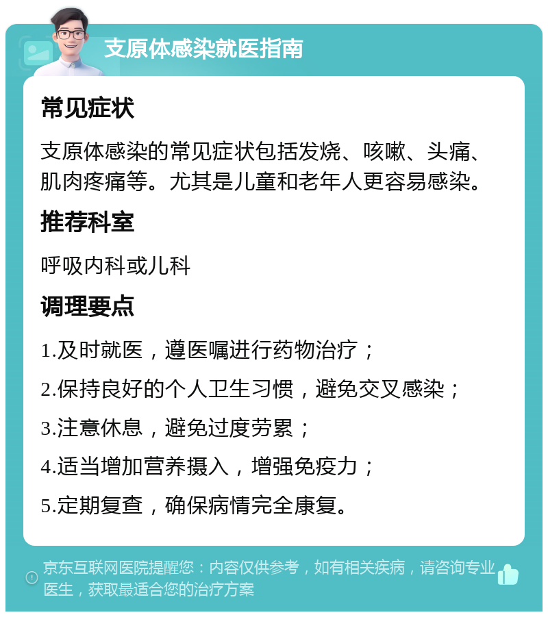 支原体感染就医指南 常见症状 支原体感染的常见症状包括发烧、咳嗽、头痛、肌肉疼痛等。尤其是儿童和老年人更容易感染。 推荐科室 呼吸内科或儿科 调理要点 1.及时就医，遵医嘱进行药物治疗； 2.保持良好的个人卫生习惯，避免交叉感染； 3.注意休息，避免过度劳累； 4.适当增加营养摄入，增强免疫力； 5.定期复查，确保病情完全康复。