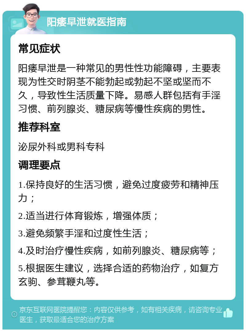 阳痿早泄就医指南 常见症状 阳痿早泄是一种常见的男性性功能障碍，主要表现为性交时阴茎不能勃起或勃起不坚或坚而不久，导致性生活质量下降。易感人群包括有手淫习惯、前列腺炎、糖尿病等慢性疾病的男性。 推荐科室 泌尿外科或男科专科 调理要点 1.保持良好的生活习惯，避免过度疲劳和精神压力； 2.适当进行体育锻炼，增强体质； 3.避免频繁手淫和过度性生活； 4.及时治疗慢性疾病，如前列腺炎、糖尿病等； 5.根据医生建议，选择合适的药物治疗，如复方玄驹、参茸鞭丸等。