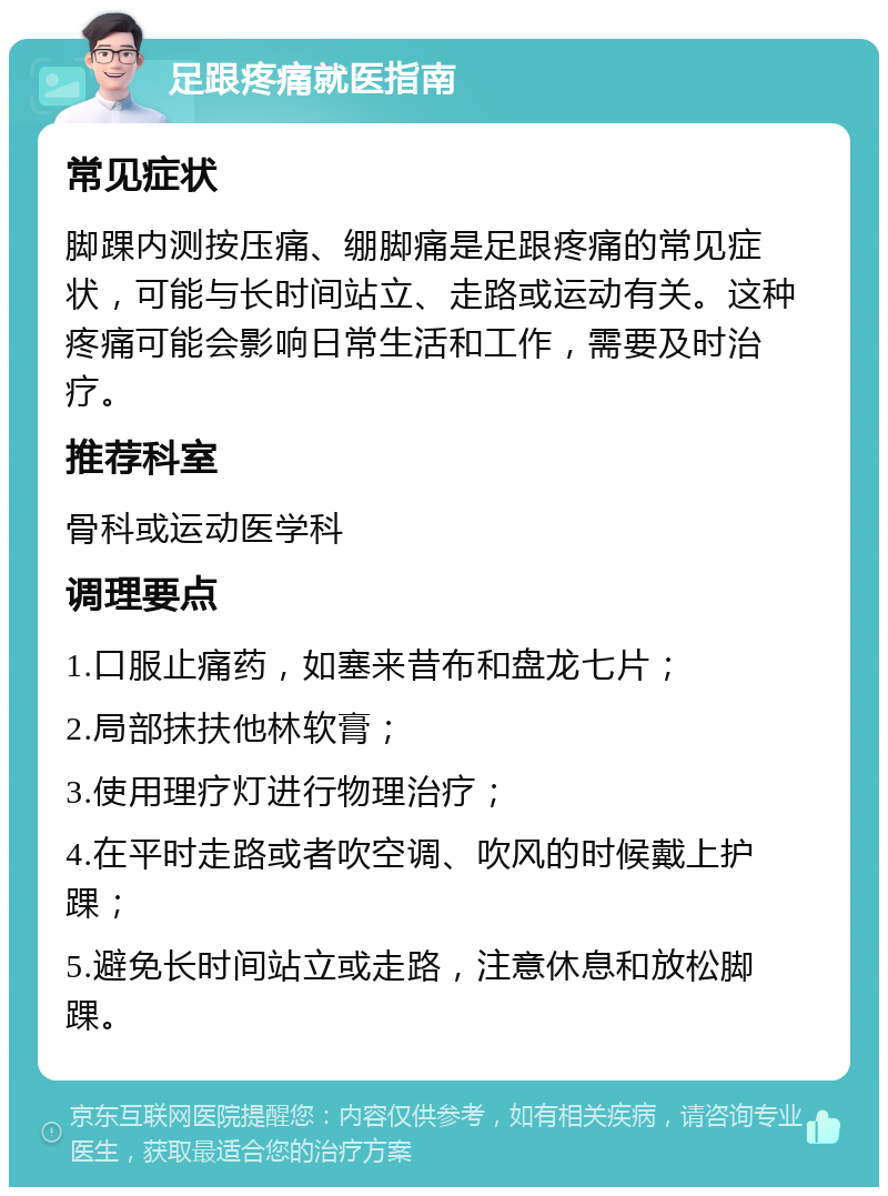 足跟疼痛就医指南 常见症状 脚踝内测按压痛、绷脚痛是足跟疼痛的常见症状，可能与长时间站立、走路或运动有关。这种疼痛可能会影响日常生活和工作，需要及时治疗。 推荐科室 骨科或运动医学科 调理要点 1.口服止痛药，如塞来昔布和盘龙七片； 2.局部抹扶他林软膏； 3.使用理疗灯进行物理治疗； 4.在平时走路或者吹空调、吹风的时候戴上护踝； 5.避免长时间站立或走路，注意休息和放松脚踝。