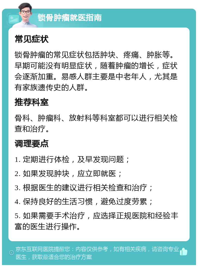 锁骨肿瘤就医指南 常见症状 锁骨肿瘤的常见症状包括肿块、疼痛、肿胀等。早期可能没有明显症状，随着肿瘤的增长，症状会逐渐加重。易感人群主要是中老年人，尤其是有家族遗传史的人群。 推荐科室 骨科、肿瘤科、放射科等科室都可以进行相关检查和治疗。 调理要点 1. 定期进行体检，及早发现问题； 2. 如果发现肿块，应立即就医； 3. 根据医生的建议进行相关检查和治疗； 4. 保持良好的生活习惯，避免过度劳累； 5. 如果需要手术治疗，应选择正规医院和经验丰富的医生进行操作。