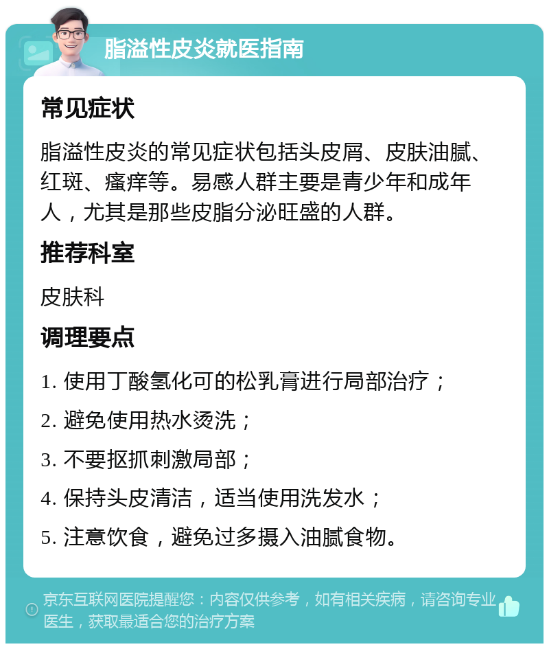 脂溢性皮炎就医指南 常见症状 脂溢性皮炎的常见症状包括头皮屑、皮肤油腻、红斑、瘙痒等。易感人群主要是青少年和成年人，尤其是那些皮脂分泌旺盛的人群。 推荐科室 皮肤科 调理要点 1. 使用丁酸氢化可的松乳膏进行局部治疗； 2. 避免使用热水烫洗； 3. 不要抠抓刺激局部； 4. 保持头皮清洁，适当使用洗发水； 5. 注意饮食，避免过多摄入油腻食物。