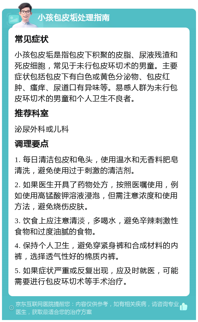 小孩包皮垢处理指南 常见症状 小孩包皮垢是指包皮下积聚的皮脂、尿液残渣和死皮细胞，常见于未行包皮环切术的男童。主要症状包括包皮下有白色或黄色分泌物、包皮红肿、瘙痒、尿道口有异味等。易感人群为未行包皮环切术的男童和个人卫生不良者。 推荐科室 泌尿外科或儿科 调理要点 1. 每日清洁包皮和龟头，使用温水和无香料肥皂清洗，避免使用过于刺激的清洁剂。 2. 如果医生开具了药物处方，按照医嘱使用，例如使用高锰酸钾溶液浸泡，但需注意浓度和使用方法，避免烧伤皮肤。 3. 饮食上应注意清淡，多喝水，避免辛辣刺激性食物和过度油腻的食物。 4. 保持个人卫生，避免穿紧身裤和合成材料的内裤，选择透气性好的棉质内裤。 5. 如果症状严重或反复出现，应及时就医，可能需要进行包皮环切术等手术治疗。