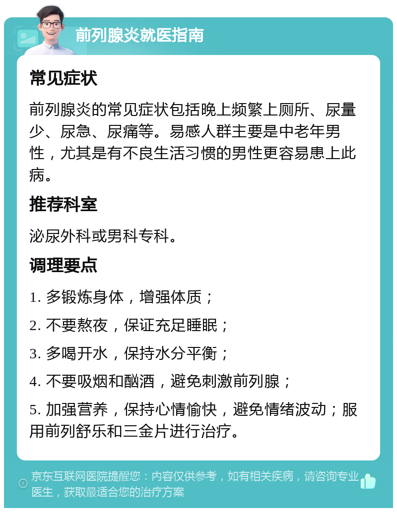 前列腺炎就医指南 常见症状 前列腺炎的常见症状包括晚上频繁上厕所、尿量少、尿急、尿痛等。易感人群主要是中老年男性，尤其是有不良生活习惯的男性更容易患上此病。 推荐科室 泌尿外科或男科专科。 调理要点 1. 多锻炼身体，增强体质； 2. 不要熬夜，保证充足睡眠； 3. 多喝开水，保持水分平衡； 4. 不要吸烟和酗酒，避免刺激前列腺； 5. 加强营养，保持心情愉快，避免情绪波动；服用前列舒乐和三金片进行治疗。