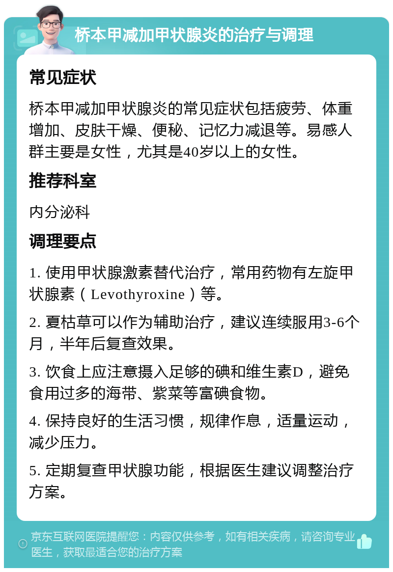 桥本甲减加甲状腺炎的治疗与调理 常见症状 桥本甲减加甲状腺炎的常见症状包括疲劳、体重增加、皮肤干燥、便秘、记忆力减退等。易感人群主要是女性，尤其是40岁以上的女性。 推荐科室 内分泌科 调理要点 1. 使用甲状腺激素替代治疗，常用药物有左旋甲状腺素（Levothyroxine）等。 2. 夏枯草可以作为辅助治疗，建议连续服用3-6个月，半年后复查效果。 3. 饮食上应注意摄入足够的碘和维生素D，避免食用过多的海带、紫菜等富碘食物。 4. 保持良好的生活习惯，规律作息，适量运动，减少压力。 5. 定期复查甲状腺功能，根据医生建议调整治疗方案。