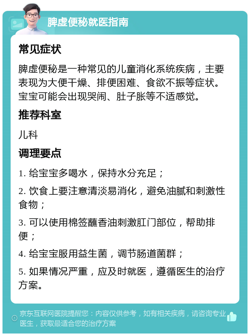 脾虚便秘就医指南 常见症状 脾虚便秘是一种常见的儿童消化系统疾病，主要表现为大便干燥、排便困难、食欲不振等症状。宝宝可能会出现哭闹、肚子胀等不适感觉。 推荐科室 儿科 调理要点 1. 给宝宝多喝水，保持水分充足； 2. 饮食上要注意清淡易消化，避免油腻和刺激性食物； 3. 可以使用棉签蘸香油刺激肛门部位，帮助排便； 4. 给宝宝服用益生菌，调节肠道菌群； 5. 如果情况严重，应及时就医，遵循医生的治疗方案。