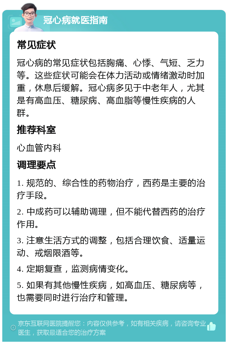 冠心病就医指南 常见症状 冠心病的常见症状包括胸痛、心悸、气短、乏力等。这些症状可能会在体力活动或情绪激动时加重，休息后缓解。冠心病多见于中老年人，尤其是有高血压、糖尿病、高血脂等慢性疾病的人群。 推荐科室 心血管内科 调理要点 1. 规范的、综合性的药物治疗，西药是主要的治疗手段。 2. 中成药可以辅助调理，但不能代替西药的治疗作用。 3. 注意生活方式的调整，包括合理饮食、适量运动、戒烟限酒等。 4. 定期复查，监测病情变化。 5. 如果有其他慢性疾病，如高血压、糖尿病等，也需要同时进行治疗和管理。