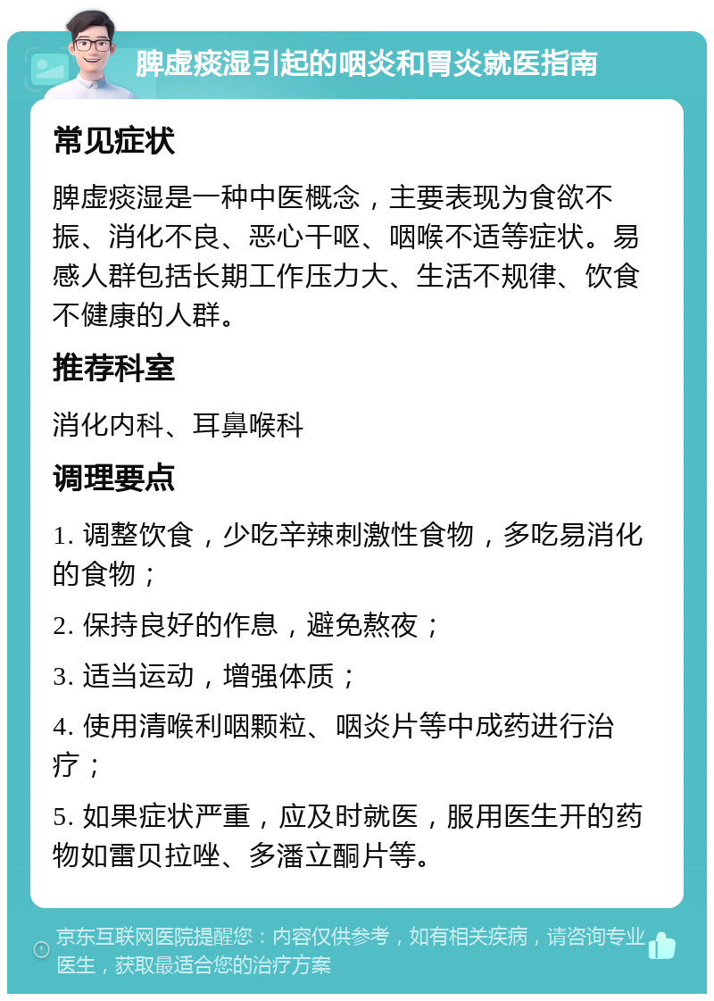 脾虚痰湿引起的咽炎和胃炎就医指南 常见症状 脾虚痰湿是一种中医概念，主要表现为食欲不振、消化不良、恶心干呕、咽喉不适等症状。易感人群包括长期工作压力大、生活不规律、饮食不健康的人群。 推荐科室 消化内科、耳鼻喉科 调理要点 1. 调整饮食，少吃辛辣刺激性食物，多吃易消化的食物； 2. 保持良好的作息，避免熬夜； 3. 适当运动，增强体质； 4. 使用清喉利咽颗粒、咽炎片等中成药进行治疗； 5. 如果症状严重，应及时就医，服用医生开的药物如雷贝拉唑、多潘立酮片等。