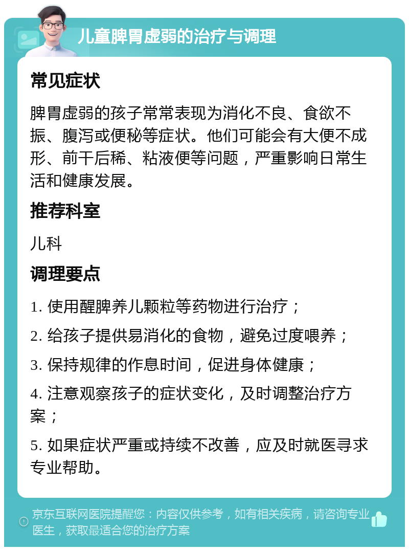 儿童脾胃虚弱的治疗与调理 常见症状 脾胃虚弱的孩子常常表现为消化不良、食欲不振、腹泻或便秘等症状。他们可能会有大便不成形、前干后稀、粘液便等问题，严重影响日常生活和健康发展。 推荐科室 儿科 调理要点 1. 使用醒脾养儿颗粒等药物进行治疗； 2. 给孩子提供易消化的食物，避免过度喂养； 3. 保持规律的作息时间，促进身体健康； 4. 注意观察孩子的症状变化，及时调整治疗方案； 5. 如果症状严重或持续不改善，应及时就医寻求专业帮助。