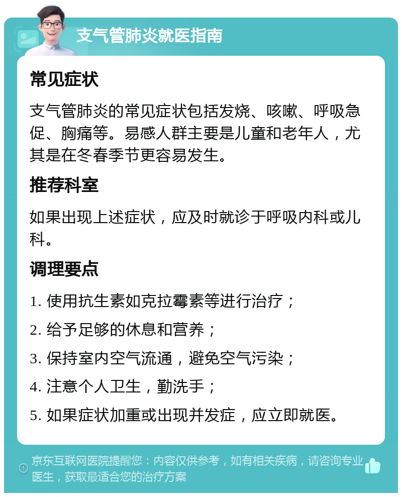 支气管肺炎就医指南 常见症状 支气管肺炎的常见症状包括发烧、咳嗽、呼吸急促、胸痛等。易感人群主要是儿童和老年人，尤其是在冬春季节更容易发生。 推荐科室 如果出现上述症状，应及时就诊于呼吸内科或儿科。 调理要点 1. 使用抗生素如克拉霉素等进行治疗； 2. 给予足够的休息和营养； 3. 保持室内空气流通，避免空气污染； 4. 注意个人卫生，勤洗手； 5. 如果症状加重或出现并发症，应立即就医。