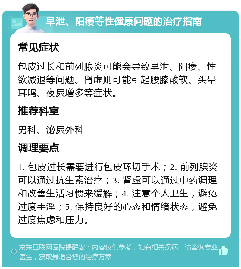 早泄、阳痿等性健康问题的治疗指南 常见症状 包皮过长和前列腺炎可能会导致早泄、阳痿、性欲减退等问题。肾虚则可能引起腰膝酸软、头晕耳鸣、夜尿增多等症状。 推荐科室 男科、泌尿外科 调理要点 1. 包皮过长需要进行包皮环切手术；2. 前列腺炎可以通过抗生素治疗；3. 肾虚可以通过中药调理和改善生活习惯来缓解；4. 注意个人卫生，避免过度手淫；5. 保持良好的心态和情绪状态，避免过度焦虑和压力。