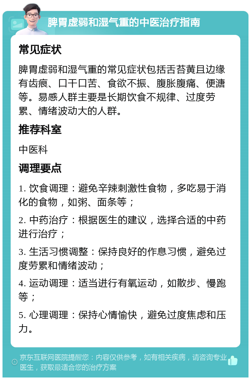 脾胃虚弱和湿气重的中医治疗指南 常见症状 脾胃虚弱和湿气重的常见症状包括舌苔黄且边缘有齿痕、口干口苦、食欲不振、腹胀腹痛、便溏等。易感人群主要是长期饮食不规律、过度劳累、情绪波动大的人群。 推荐科室 中医科 调理要点 1. 饮食调理：避免辛辣刺激性食物，多吃易于消化的食物，如粥、面条等； 2. 中药治疗：根据医生的建议，选择合适的中药进行治疗； 3. 生活习惯调整：保持良好的作息习惯，避免过度劳累和情绪波动； 4. 运动调理：适当进行有氧运动，如散步、慢跑等； 5. 心理调理：保持心情愉快，避免过度焦虑和压力。