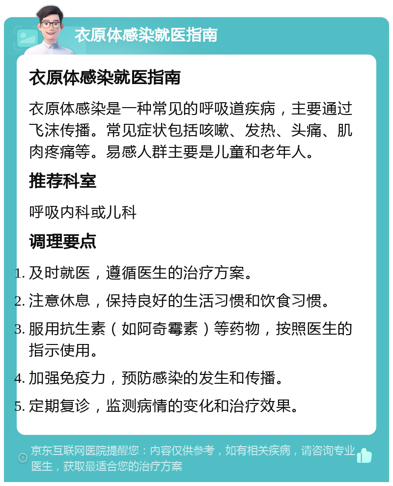 衣原体感染就医指南 衣原体感染就医指南 衣原体感染是一种常见的呼吸道疾病，主要通过飞沫传播。常见症状包括咳嗽、发热、头痛、肌肉疼痛等。易感人群主要是儿童和老年人。 推荐科室 呼吸内科或儿科 调理要点 及时就医，遵循医生的治疗方案。 注意休息，保持良好的生活习惯和饮食习惯。 服用抗生素（如阿奇霉素）等药物，按照医生的指示使用。 加强免疫力，预防感染的发生和传播。 定期复诊，监测病情的变化和治疗效果。