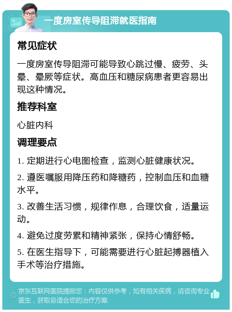 一度房室传导阻滞就医指南 常见症状 一度房室传导阻滞可能导致心跳过慢、疲劳、头晕、晕厥等症状。高血压和糖尿病患者更容易出现这种情况。 推荐科室 心脏内科 调理要点 1. 定期进行心电图检查，监测心脏健康状况。 2. 遵医嘱服用降压药和降糖药，控制血压和血糖水平。 3. 改善生活习惯，规律作息，合理饮食，适量运动。 4. 避免过度劳累和精神紧张，保持心情舒畅。 5. 在医生指导下，可能需要进行心脏起搏器植入手术等治疗措施。