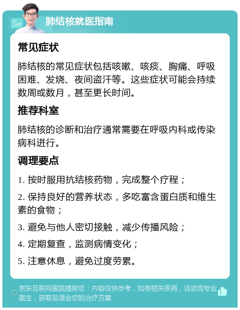 肺结核就医指南 常见症状 肺结核的常见症状包括咳嗽、咳痰、胸痛、呼吸困难、发烧、夜间盗汗等。这些症状可能会持续数周或数月，甚至更长时间。 推荐科室 肺结核的诊断和治疗通常需要在呼吸内科或传染病科进行。 调理要点 1. 按时服用抗结核药物，完成整个疗程； 2. 保持良好的营养状态，多吃富含蛋白质和维生素的食物； 3. 避免与他人密切接触，减少传播风险； 4. 定期复查，监测病情变化； 5. 注意休息，避免过度劳累。