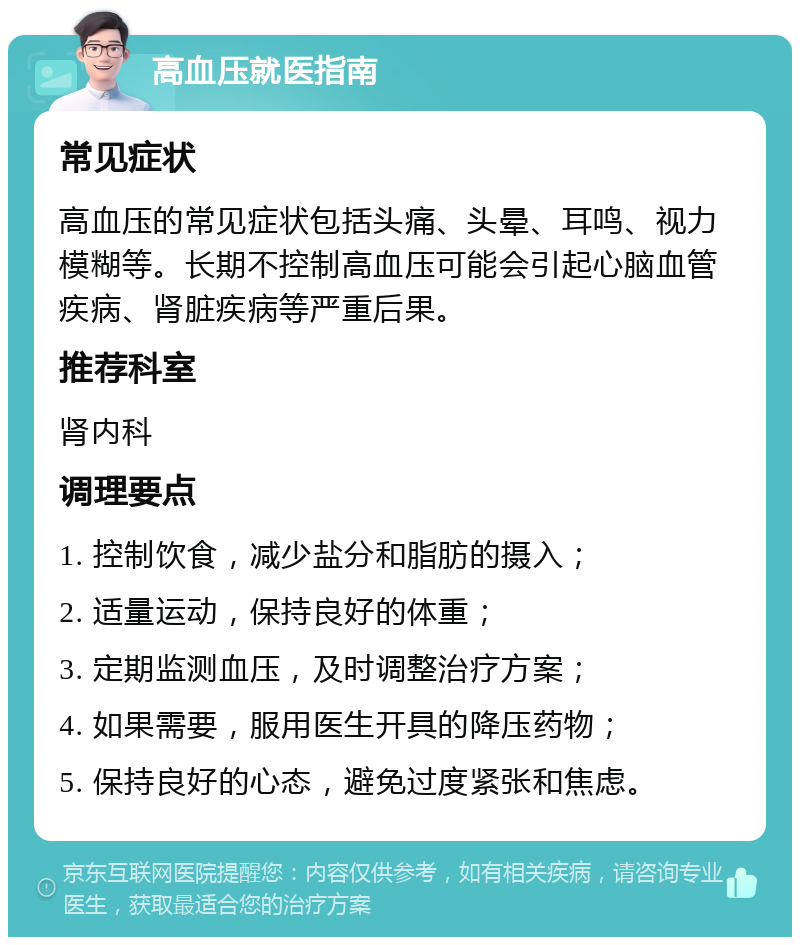 高血压就医指南 常见症状 高血压的常见症状包括头痛、头晕、耳鸣、视力模糊等。长期不控制高血压可能会引起心脑血管疾病、肾脏疾病等严重后果。 推荐科室 肾内科 调理要点 1. 控制饮食，减少盐分和脂肪的摄入； 2. 适量运动，保持良好的体重； 3. 定期监测血压，及时调整治疗方案； 4. 如果需要，服用医生开具的降压药物； 5. 保持良好的心态，避免过度紧张和焦虑。