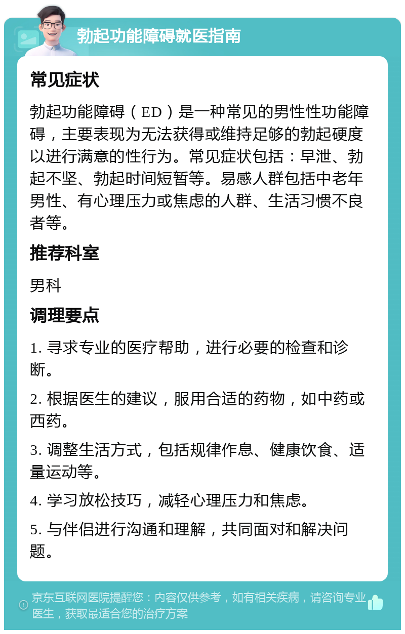 勃起功能障碍就医指南 常见症状 勃起功能障碍（ED）是一种常见的男性性功能障碍，主要表现为无法获得或维持足够的勃起硬度以进行满意的性行为。常见症状包括：早泄、勃起不坚、勃起时间短暂等。易感人群包括中老年男性、有心理压力或焦虑的人群、生活习惯不良者等。 推荐科室 男科 调理要点 1. 寻求专业的医疗帮助，进行必要的检查和诊断。 2. 根据医生的建议，服用合适的药物，如中药或西药。 3. 调整生活方式，包括规律作息、健康饮食、适量运动等。 4. 学习放松技巧，减轻心理压力和焦虑。 5. 与伴侣进行沟通和理解，共同面对和解决问题。