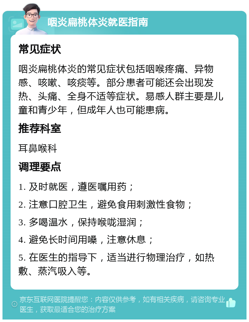 咽炎扁桃体炎就医指南 常见症状 咽炎扁桃体炎的常见症状包括咽喉疼痛、异物感、咳嗽、咳痰等。部分患者可能还会出现发热、头痛、全身不适等症状。易感人群主要是儿童和青少年，但成年人也可能患病。 推荐科室 耳鼻喉科 调理要点 1. 及时就医，遵医嘱用药； 2. 注意口腔卫生，避免食用刺激性食物； 3. 多喝温水，保持喉咙湿润； 4. 避免长时间用嗓，注意休息； 5. 在医生的指导下，适当进行物理治疗，如热敷、蒸汽吸入等。