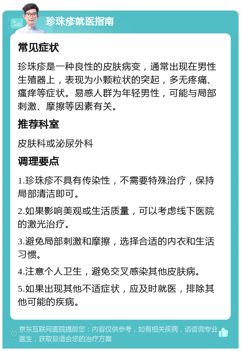 珍珠疹就医指南 常见症状 珍珠疹是一种良性的皮肤病变，通常出现在男性生殖器上，表现为小颗粒状的突起，多无疼痛、瘙痒等症状。易感人群为年轻男性，可能与局部刺激、摩擦等因素有关。 推荐科室 皮肤科或泌尿外科 调理要点 1.珍珠疹不具有传染性，不需要特殊治疗，保持局部清洁即可。 2.如果影响美观或生活质量，可以考虑线下医院的激光治疗。 3.避免局部刺激和摩擦，选择合适的内衣和生活习惯。 4.注意个人卫生，避免交叉感染其他皮肤病。 5.如果出现其他不适症状，应及时就医，排除其他可能的疾病。