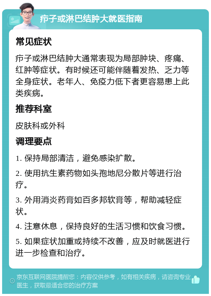 疖子或淋巴结肿大就医指南 常见症状 疖子或淋巴结肿大通常表现为局部肿块、疼痛、红肿等症状。有时候还可能伴随着发热、乏力等全身症状。老年人、免疫力低下者更容易患上此类疾病。 推荐科室 皮肤科或外科 调理要点 1. 保持局部清洁，避免感染扩散。 2. 使用抗生素药物如头孢地尼分散片等进行治疗。 3. 外用消炎药膏如百多邦软膏等，帮助减轻症状。 4. 注意休息，保持良好的生活习惯和饮食习惯。 5. 如果症状加重或持续不改善，应及时就医进行进一步检查和治疗。