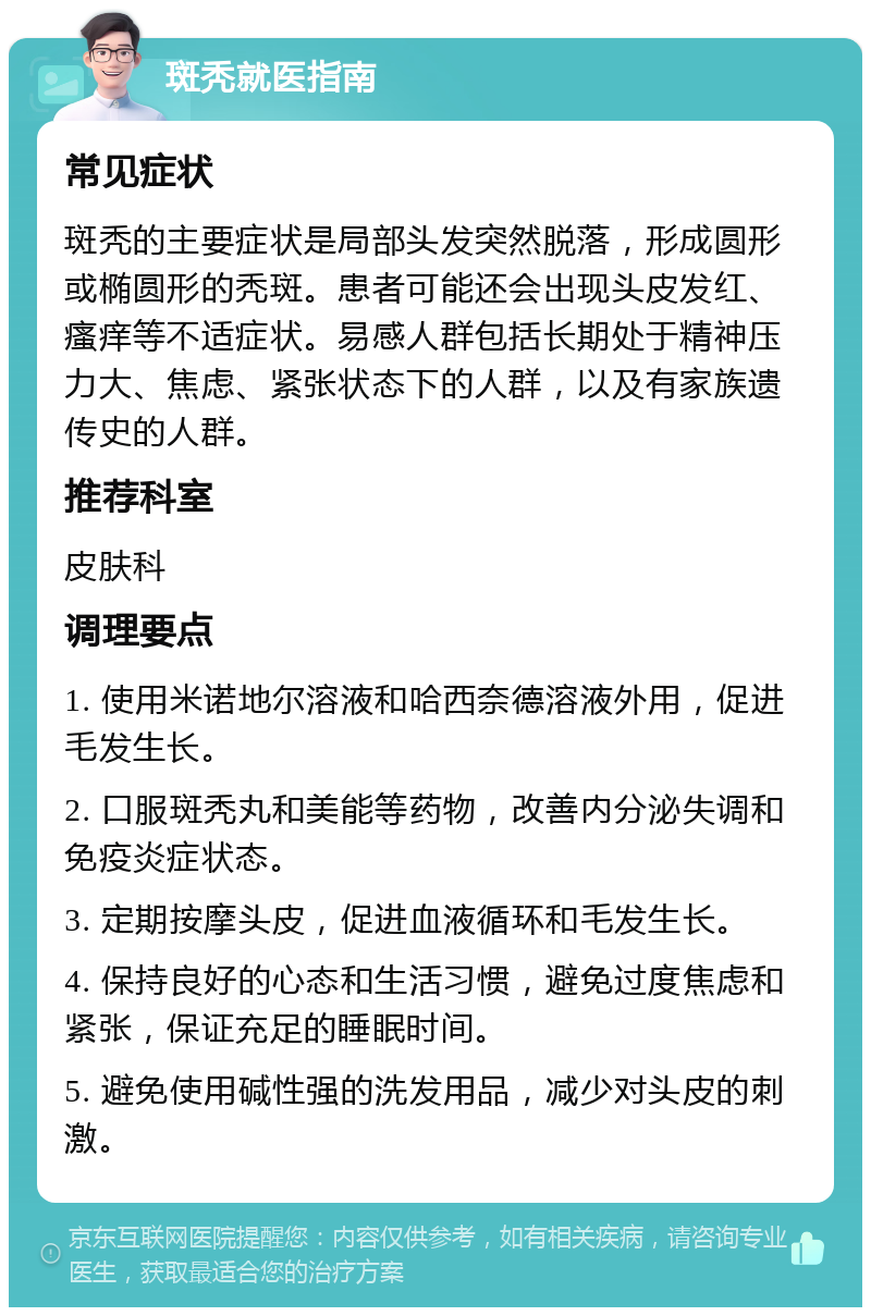 斑秃就医指南 常见症状 斑秃的主要症状是局部头发突然脱落，形成圆形或椭圆形的秃斑。患者可能还会出现头皮发红、瘙痒等不适症状。易感人群包括长期处于精神压力大、焦虑、紧张状态下的人群，以及有家族遗传史的人群。 推荐科室 皮肤科 调理要点 1. 使用米诺地尔溶液和哈西奈德溶液外用，促进毛发生长。 2. 口服斑秃丸和美能等药物，改善内分泌失调和免疫炎症状态。 3. 定期按摩头皮，促进血液循环和毛发生长。 4. 保持良好的心态和生活习惯，避免过度焦虑和紧张，保证充足的睡眠时间。 5. 避免使用碱性强的洗发用品，减少对头皮的刺激。