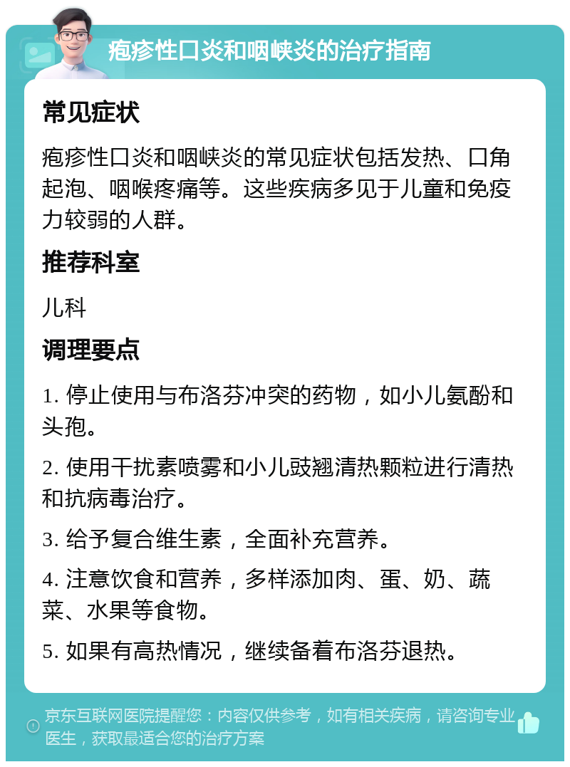 疱疹性口炎和咽峡炎的治疗指南 常见症状 疱疹性口炎和咽峡炎的常见症状包括发热、口角起泡、咽喉疼痛等。这些疾病多见于儿童和免疫力较弱的人群。 推荐科室 儿科 调理要点 1. 停止使用与布洛芬冲突的药物，如小儿氨酚和头孢。 2. 使用干扰素喷雾和小儿豉翘清热颗粒进行清热和抗病毒治疗。 3. 给予复合维生素，全面补充营养。 4. 注意饮食和营养，多样添加肉、蛋、奶、蔬菜、水果等食物。 5. 如果有高热情况，继续备着布洛芬退热。