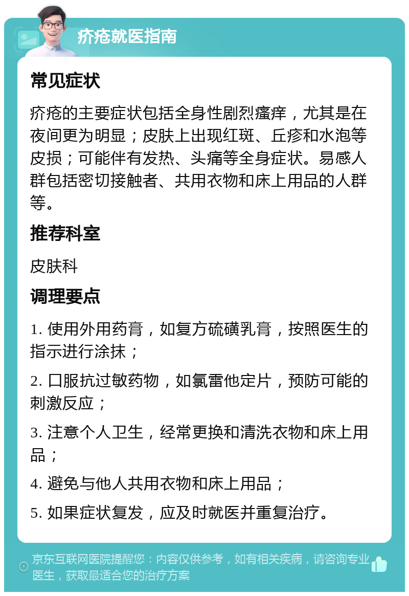 疥疮就医指南 常见症状 疥疮的主要症状包括全身性剧烈瘙痒，尤其是在夜间更为明显；皮肤上出现红斑、丘疹和水泡等皮损；可能伴有发热、头痛等全身症状。易感人群包括密切接触者、共用衣物和床上用品的人群等。 推荐科室 皮肤科 调理要点 1. 使用外用药膏，如复方硫磺乳膏，按照医生的指示进行涂抹； 2. 口服抗过敏药物，如氯雷他定片，预防可能的刺激反应； 3. 注意个人卫生，经常更换和清洗衣物和床上用品； 4. 避免与他人共用衣物和床上用品； 5. 如果症状复发，应及时就医并重复治疗。