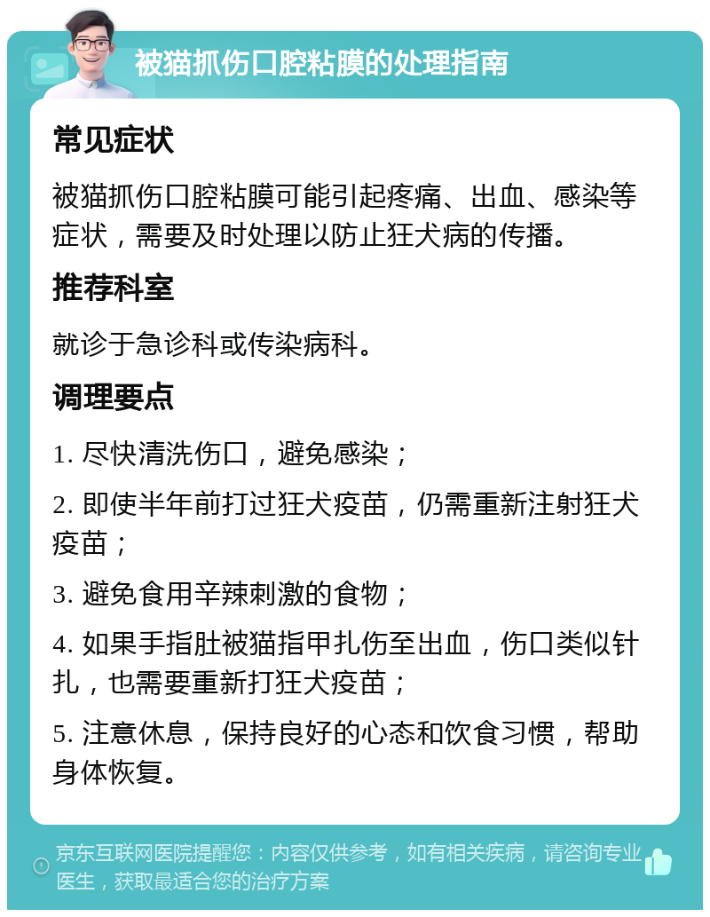 被猫抓伤口腔粘膜的处理指南 常见症状 被猫抓伤口腔粘膜可能引起疼痛、出血、感染等症状，需要及时处理以防止狂犬病的传播。 推荐科室 就诊于急诊科或传染病科。 调理要点 1. 尽快清洗伤口，避免感染； 2. 即使半年前打过狂犬疫苗，仍需重新注射狂犬疫苗； 3. 避免食用辛辣刺激的食物； 4. 如果手指肚被猫指甲扎伤至出血，伤口类似针扎，也需要重新打狂犬疫苗； 5. 注意休息，保持良好的心态和饮食习惯，帮助身体恢复。