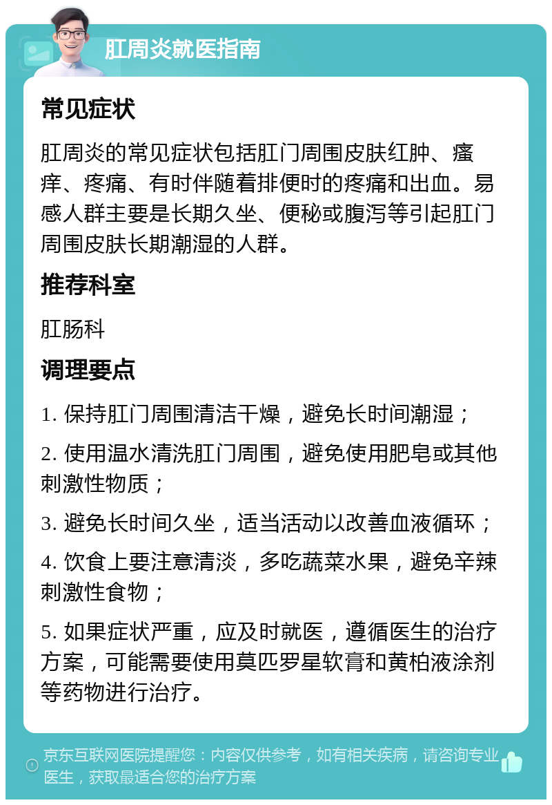 肛周炎就医指南 常见症状 肛周炎的常见症状包括肛门周围皮肤红肿、瘙痒、疼痛、有时伴随着排便时的疼痛和出血。易感人群主要是长期久坐、便秘或腹泻等引起肛门周围皮肤长期潮湿的人群。 推荐科室 肛肠科 调理要点 1. 保持肛门周围清洁干燥，避免长时间潮湿； 2. 使用温水清洗肛门周围，避免使用肥皂或其他刺激性物质； 3. 避免长时间久坐，适当活动以改善血液循环； 4. 饮食上要注意清淡，多吃蔬菜水果，避免辛辣刺激性食物； 5. 如果症状严重，应及时就医，遵循医生的治疗方案，可能需要使用莫匹罗星软膏和黄柏液涂剂等药物进行治疗。