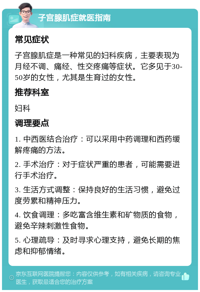 子宫腺肌症就医指南 常见症状 子宫腺肌症是一种常见的妇科疾病，主要表现为月经不调、痛经、性交疼痛等症状。它多见于30-50岁的女性，尤其是生育过的女性。 推荐科室 妇科 调理要点 1. 中西医结合治疗：可以采用中药调理和西药缓解疼痛的方法。 2. 手术治疗：对于症状严重的患者，可能需要进行手术治疗。 3. 生活方式调整：保持良好的生活习惯，避免过度劳累和精神压力。 4. 饮食调理：多吃富含维生素和矿物质的食物，避免辛辣刺激性食物。 5. 心理疏导：及时寻求心理支持，避免长期的焦虑和抑郁情绪。