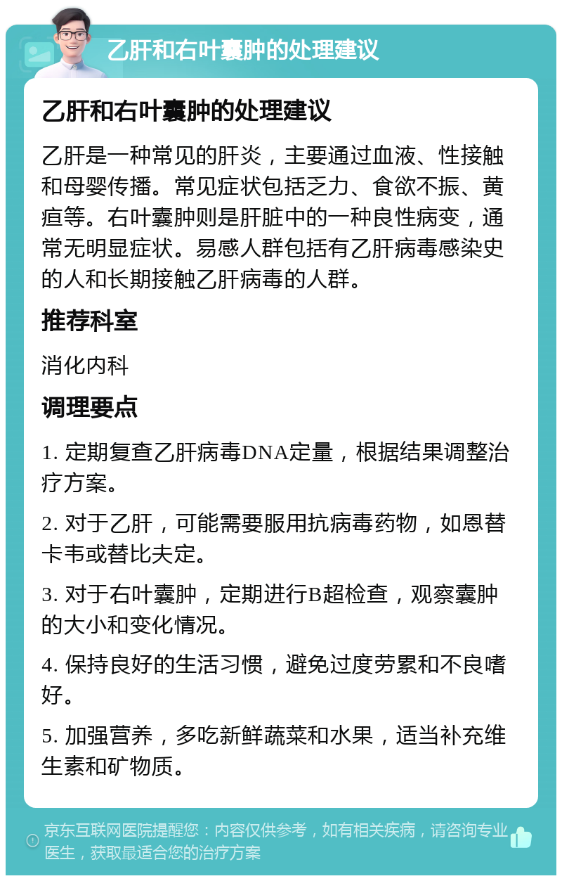 乙肝和右叶囊肿的处理建议 乙肝和右叶囊肿的处理建议 乙肝是一种常见的肝炎，主要通过血液、性接触和母婴传播。常见症状包括乏力、食欲不振、黄疸等。右叶囊肿则是肝脏中的一种良性病变，通常无明显症状。易感人群包括有乙肝病毒感染史的人和长期接触乙肝病毒的人群。 推荐科室 消化内科 调理要点 1. 定期复查乙肝病毒DNA定量，根据结果调整治疗方案。 2. 对于乙肝，可能需要服用抗病毒药物，如恩替卡韦或替比夫定。 3. 对于右叶囊肿，定期进行B超检查，观察囊肿的大小和变化情况。 4. 保持良好的生活习惯，避免过度劳累和不良嗜好。 5. 加强营养，多吃新鲜蔬菜和水果，适当补充维生素和矿物质。