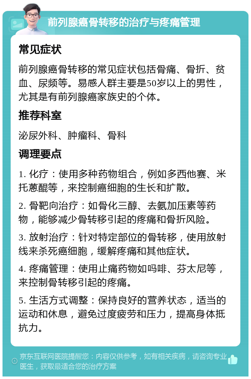 前列腺癌骨转移的治疗与疼痛管理 常见症状 前列腺癌骨转移的常见症状包括骨痛、骨折、贫血、尿频等。易感人群主要是50岁以上的男性，尤其是有前列腺癌家族史的个体。 推荐科室 泌尿外科、肿瘤科、骨科 调理要点 1. 化疗：使用多种药物组合，例如多西他赛、米托蒽醌等，来控制癌细胞的生长和扩散。 2. 骨靶向治疗：如骨化三醇、去氨加压素等药物，能够减少骨转移引起的疼痛和骨折风险。 3. 放射治疗：针对特定部位的骨转移，使用放射线来杀死癌细胞，缓解疼痛和其他症状。 4. 疼痛管理：使用止痛药物如吗啡、芬太尼等，来控制骨转移引起的疼痛。 5. 生活方式调整：保持良好的营养状态，适当的运动和休息，避免过度疲劳和压力，提高身体抵抗力。