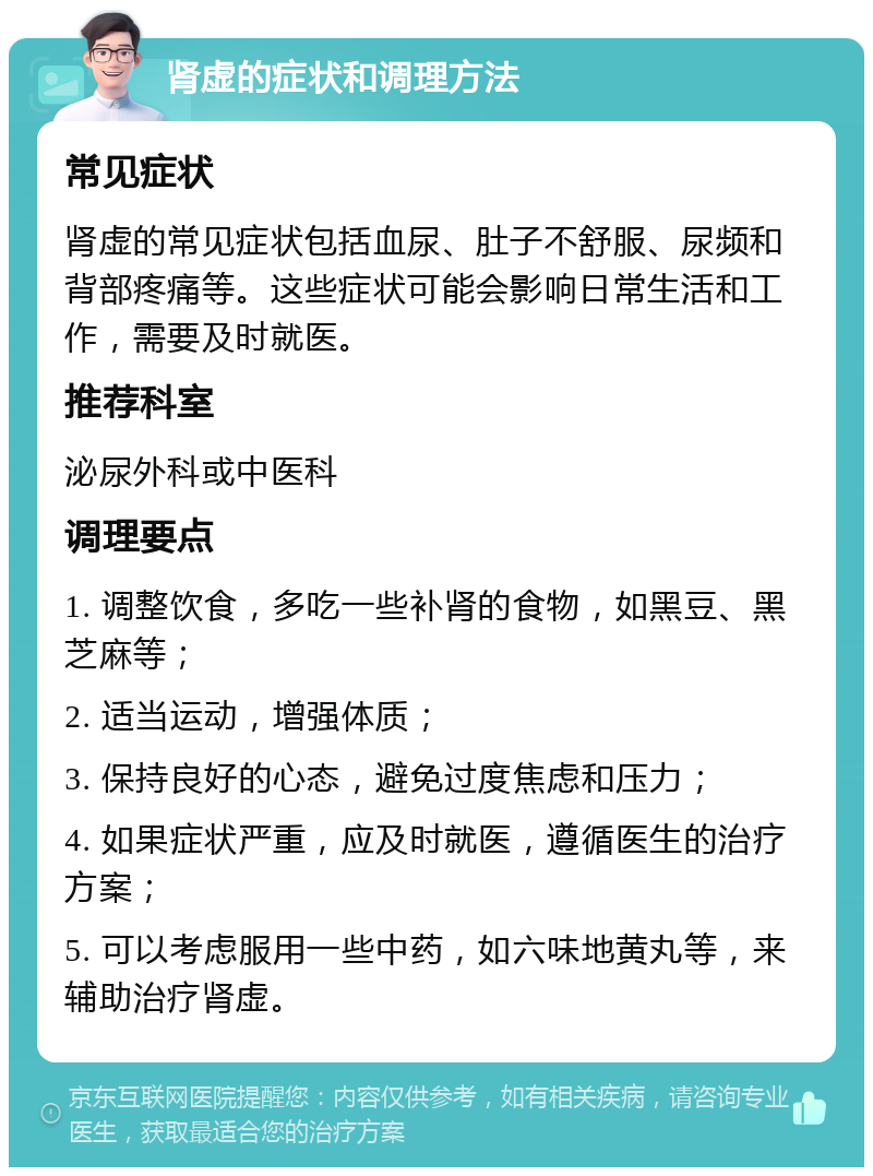 肾虚的症状和调理方法 常见症状 肾虚的常见症状包括血尿、肚子不舒服、尿频和背部疼痛等。这些症状可能会影响日常生活和工作，需要及时就医。 推荐科室 泌尿外科或中医科 调理要点 1. 调整饮食，多吃一些补肾的食物，如黑豆、黑芝麻等； 2. 适当运动，增强体质； 3. 保持良好的心态，避免过度焦虑和压力； 4. 如果症状严重，应及时就医，遵循医生的治疗方案； 5. 可以考虑服用一些中药，如六味地黄丸等，来辅助治疗肾虚。