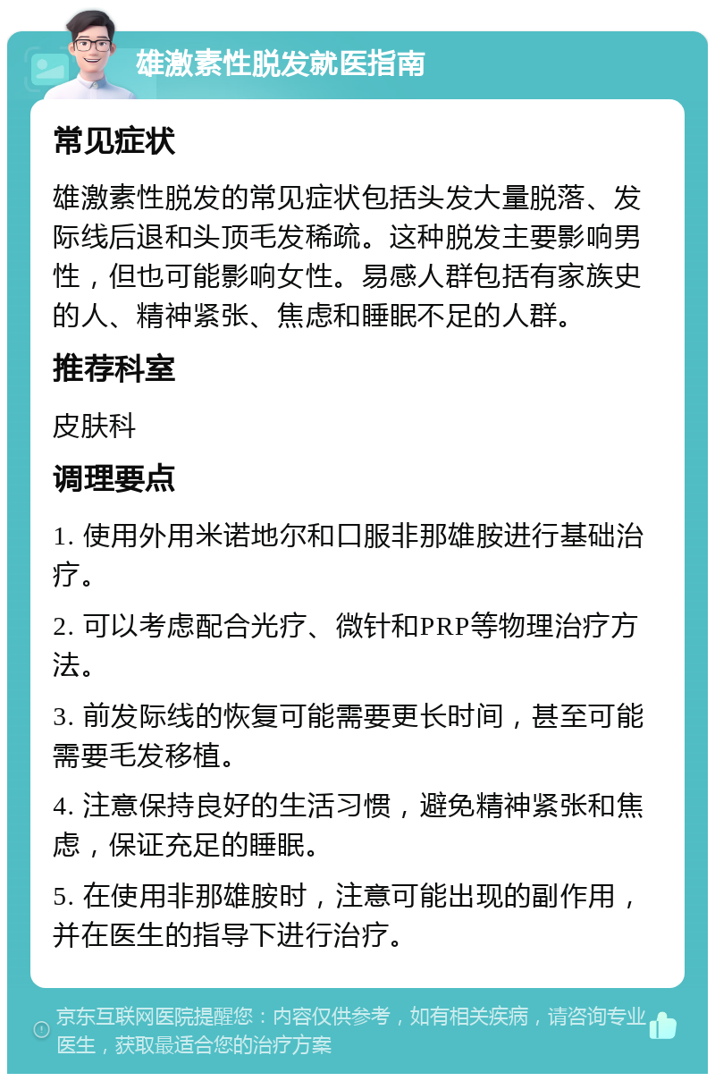 雄激素性脱发就医指南 常见症状 雄激素性脱发的常见症状包括头发大量脱落、发际线后退和头顶毛发稀疏。这种脱发主要影响男性，但也可能影响女性。易感人群包括有家族史的人、精神紧张、焦虑和睡眠不足的人群。 推荐科室 皮肤科 调理要点 1. 使用外用米诺地尔和口服非那雄胺进行基础治疗。 2. 可以考虑配合光疗、微针和PRP等物理治疗方法。 3. 前发际线的恢复可能需要更长时间，甚至可能需要毛发移植。 4. 注意保持良好的生活习惯，避免精神紧张和焦虑，保证充足的睡眠。 5. 在使用非那雄胺时，注意可能出现的副作用，并在医生的指导下进行治疗。