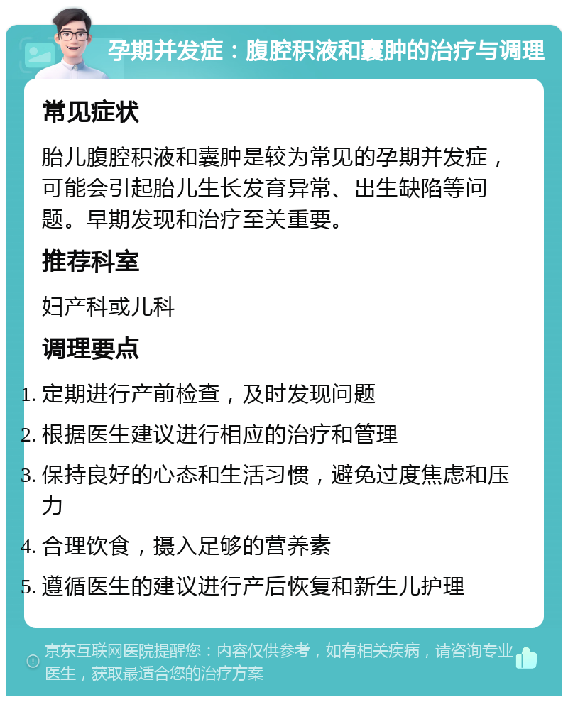 孕期并发症：腹腔积液和囊肿的治疗与调理 常见症状 胎儿腹腔积液和囊肿是较为常见的孕期并发症，可能会引起胎儿生长发育异常、出生缺陷等问题。早期发现和治疗至关重要。 推荐科室 妇产科或儿科 调理要点 定期进行产前检查，及时发现问题 根据医生建议进行相应的治疗和管理 保持良好的心态和生活习惯，避免过度焦虑和压力 合理饮食，摄入足够的营养素 遵循医生的建议进行产后恢复和新生儿护理