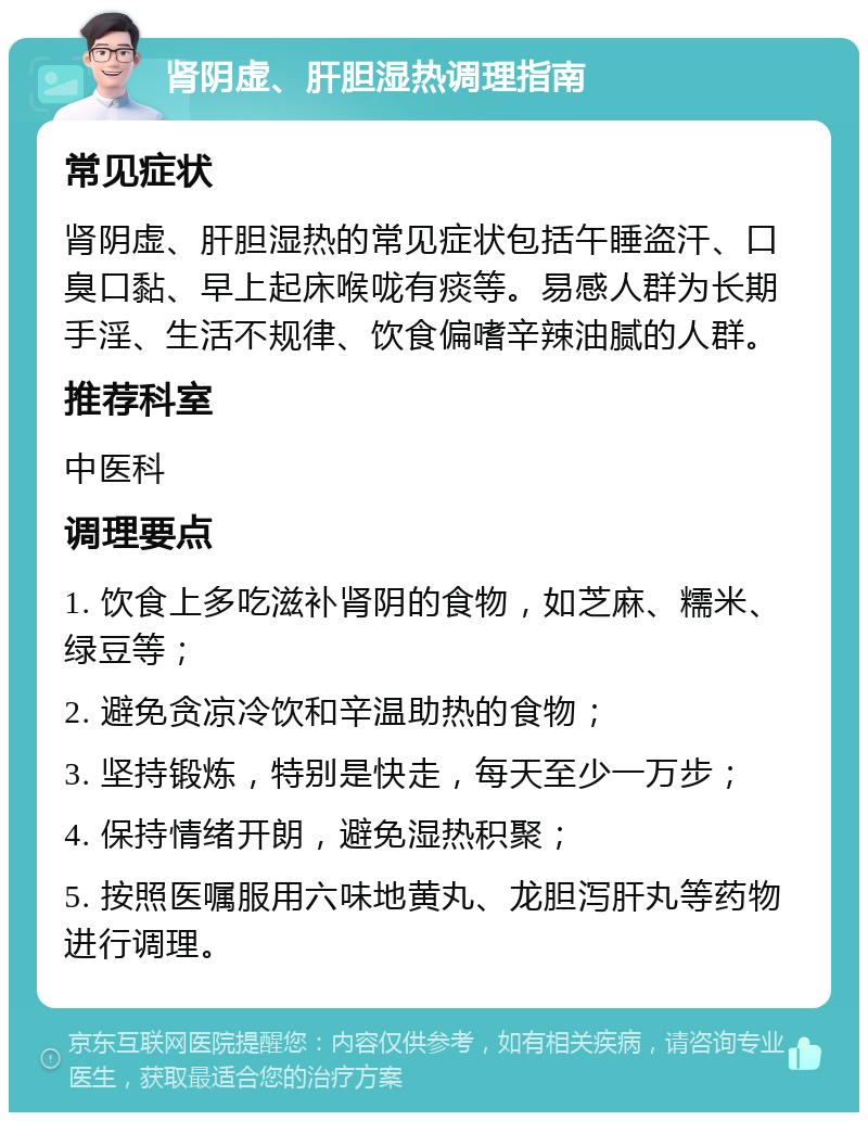 肾阴虚、肝胆湿热调理指南 常见症状 肾阴虚、肝胆湿热的常见症状包括午睡盗汗、口臭口黏、早上起床喉咙有痰等。易感人群为长期手淫、生活不规律、饮食偏嗜辛辣油腻的人群。 推荐科室 中医科 调理要点 1. 饮食上多吃滋补肾阴的食物，如芝麻、糯米、绿豆等； 2. 避免贪凉冷饮和辛温助热的食物； 3. 坚持锻炼，特别是快走，每天至少一万步； 4. 保持情绪开朗，避免湿热积聚； 5. 按照医嘱服用六味地黄丸、龙胆泻肝丸等药物进行调理。