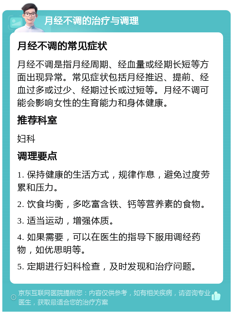 月经不调的治疗与调理 月经不调的常见症状 月经不调是指月经周期、经血量或经期长短等方面出现异常。常见症状包括月经推迟、提前、经血过多或过少、经期过长或过短等。月经不调可能会影响女性的生育能力和身体健康。 推荐科室 妇科 调理要点 1. 保持健康的生活方式，规律作息，避免过度劳累和压力。 2. 饮食均衡，多吃富含铁、钙等营养素的食物。 3. 适当运动，增强体质。 4. 如果需要，可以在医生的指导下服用调经药物，如优思明等。 5. 定期进行妇科检查，及时发现和治疗问题。