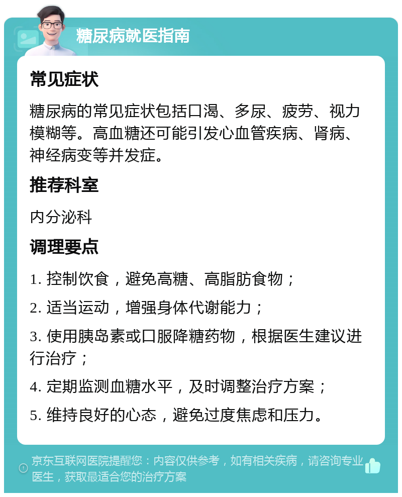 糖尿病就医指南 常见症状 糖尿病的常见症状包括口渴、多尿、疲劳、视力模糊等。高血糖还可能引发心血管疾病、肾病、神经病变等并发症。 推荐科室 内分泌科 调理要点 1. 控制饮食，避免高糖、高脂肪食物； 2. 适当运动，增强身体代谢能力； 3. 使用胰岛素或口服降糖药物，根据医生建议进行治疗； 4. 定期监测血糖水平，及时调整治疗方案； 5. 维持良好的心态，避免过度焦虑和压力。