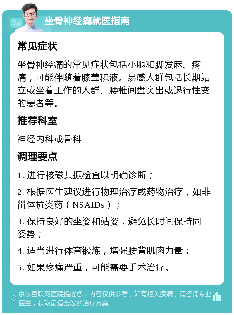 坐骨神经痛就医指南 常见症状 坐骨神经痛的常见症状包括小腿和脚发麻、疼痛，可能伴随着膝盖积液。易感人群包括长期站立或坐着工作的人群、腰椎间盘突出或退行性变的患者等。 推荐科室 神经内科或骨科 调理要点 1. 进行核磁共振检查以明确诊断； 2. 根据医生建议进行物理治疗或药物治疗，如非甾体抗炎药（NSAIDs）； 3. 保持良好的坐姿和站姿，避免长时间保持同一姿势； 4. 适当进行体育锻炼，增强腰背肌肉力量； 5. 如果疼痛严重，可能需要手术治疗。