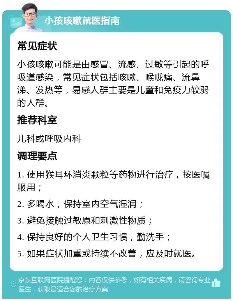 小孩咳嗽就医指南 常见症状 小孩咳嗽可能是由感冒、流感、过敏等引起的呼吸道感染，常见症状包括咳嗽、喉咙痛、流鼻涕、发热等，易感人群主要是儿童和免疫力较弱的人群。 推荐科室 儿科或呼吸内科 调理要点 1. 使用猴耳环消炎颗粒等药物进行治疗，按医嘱服用； 2. 多喝水，保持室内空气湿润； 3. 避免接触过敏原和刺激性物质； 4. 保持良好的个人卫生习惯，勤洗手； 5. 如果症状加重或持续不改善，应及时就医。