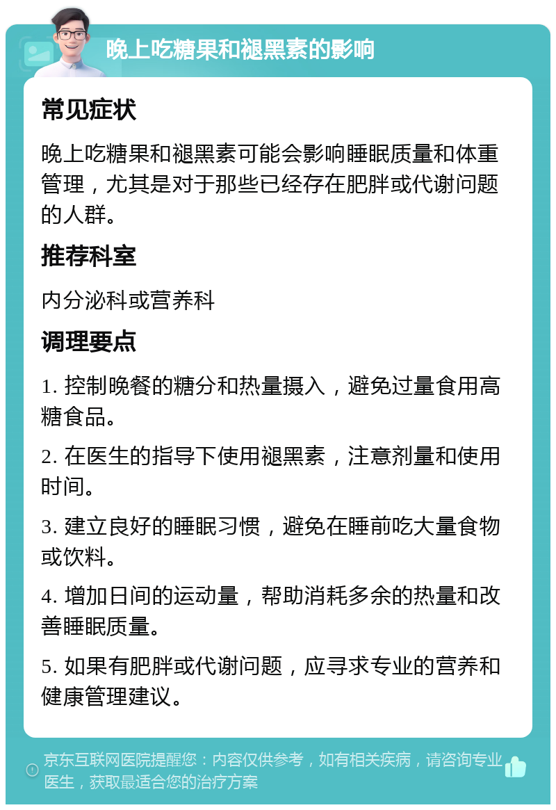 晚上吃糖果和褪黑素的影响 常见症状 晚上吃糖果和褪黑素可能会影响睡眠质量和体重管理，尤其是对于那些已经存在肥胖或代谢问题的人群。 推荐科室 内分泌科或营养科 调理要点 1. 控制晚餐的糖分和热量摄入，避免过量食用高糖食品。 2. 在医生的指导下使用褪黑素，注意剂量和使用时间。 3. 建立良好的睡眠习惯，避免在睡前吃大量食物或饮料。 4. 增加日间的运动量，帮助消耗多余的热量和改善睡眠质量。 5. 如果有肥胖或代谢问题，应寻求专业的营养和健康管理建议。