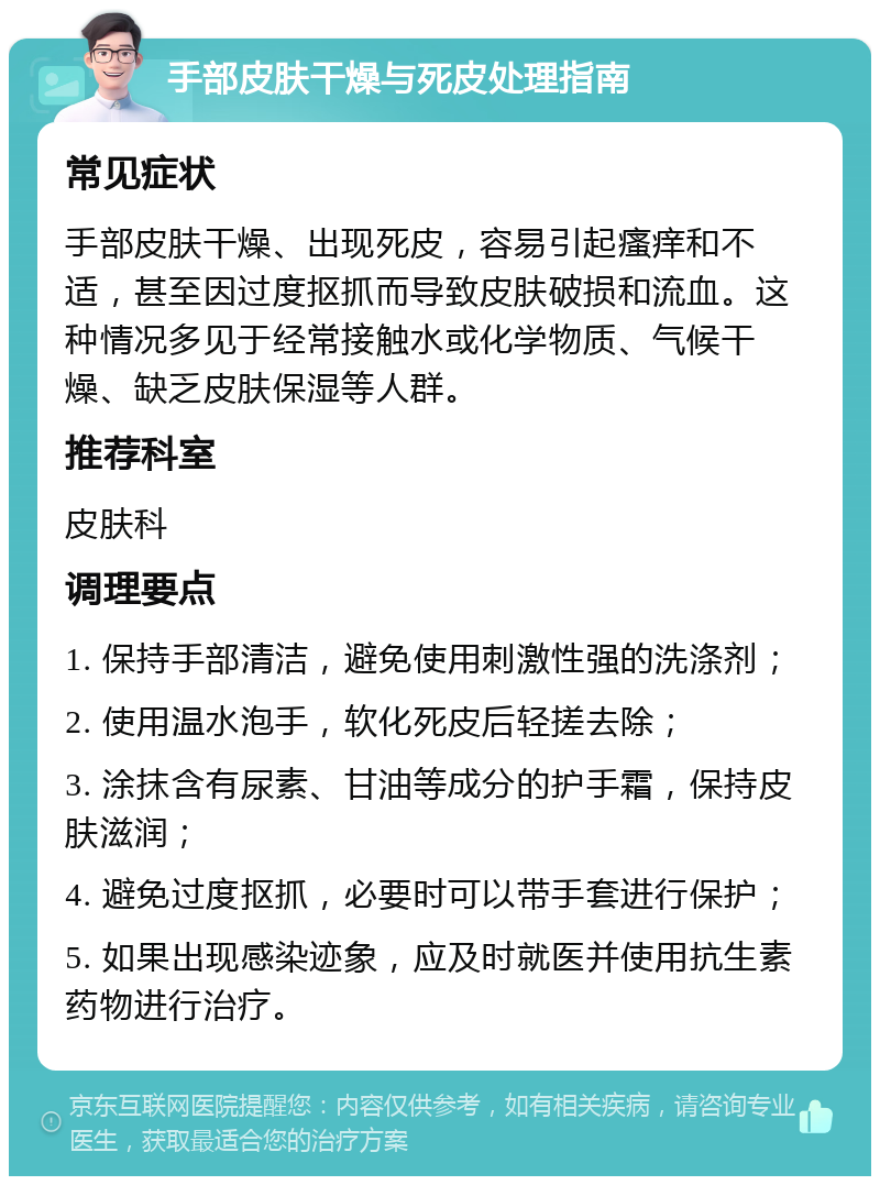 手部皮肤干燥与死皮处理指南 常见症状 手部皮肤干燥、出现死皮，容易引起瘙痒和不适，甚至因过度抠抓而导致皮肤破损和流血。这种情况多见于经常接触水或化学物质、气候干燥、缺乏皮肤保湿等人群。 推荐科室 皮肤科 调理要点 1. 保持手部清洁，避免使用刺激性强的洗涤剂； 2. 使用温水泡手，软化死皮后轻搓去除； 3. 涂抹含有尿素、甘油等成分的护手霜，保持皮肤滋润； 4. 避免过度抠抓，必要时可以带手套进行保护； 5. 如果出现感染迹象，应及时就医并使用抗生素药物进行治疗。