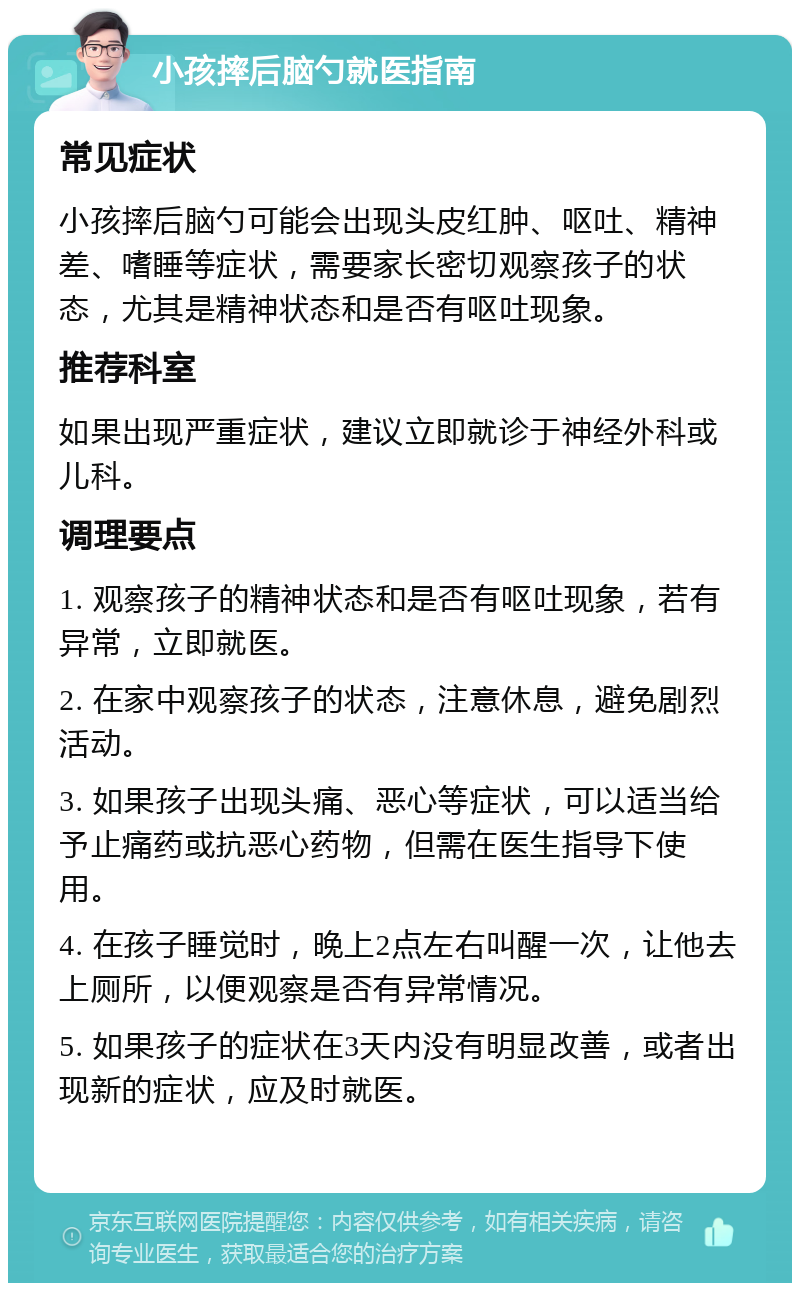 小孩摔后脑勺就医指南 常见症状 小孩摔后脑勺可能会出现头皮红肿、呕吐、精神差、嗜睡等症状，需要家长密切观察孩子的状态，尤其是精神状态和是否有呕吐现象。 推荐科室 如果出现严重症状，建议立即就诊于神经外科或儿科。 调理要点 1. 观察孩子的精神状态和是否有呕吐现象，若有异常，立即就医。 2. 在家中观察孩子的状态，注意休息，避免剧烈活动。 3. 如果孩子出现头痛、恶心等症状，可以适当给予止痛药或抗恶心药物，但需在医生指导下使用。 4. 在孩子睡觉时，晚上2点左右叫醒一次，让他去上厕所，以便观察是否有异常情况。 5. 如果孩子的症状在3天内没有明显改善，或者出现新的症状，应及时就医。