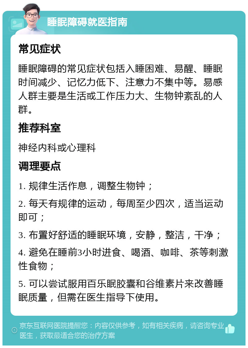 睡眠障碍就医指南 常见症状 睡眠障碍的常见症状包括入睡困难、易醒、睡眠时间减少、记忆力低下、注意力不集中等。易感人群主要是生活或工作压力大、生物钟紊乱的人群。 推荐科室 神经内科或心理科 调理要点 1. 规律生活作息，调整生物钟； 2. 每天有规律的运动，每周至少四次，适当运动即可； 3. 布置好舒适的睡眠环境，安静，整洁，干净； 4. 避免在睡前3小时进食、喝酒、咖啡、茶等刺激性食物； 5. 可以尝试服用百乐眠胶囊和谷维素片来改善睡眠质量，但需在医生指导下使用。