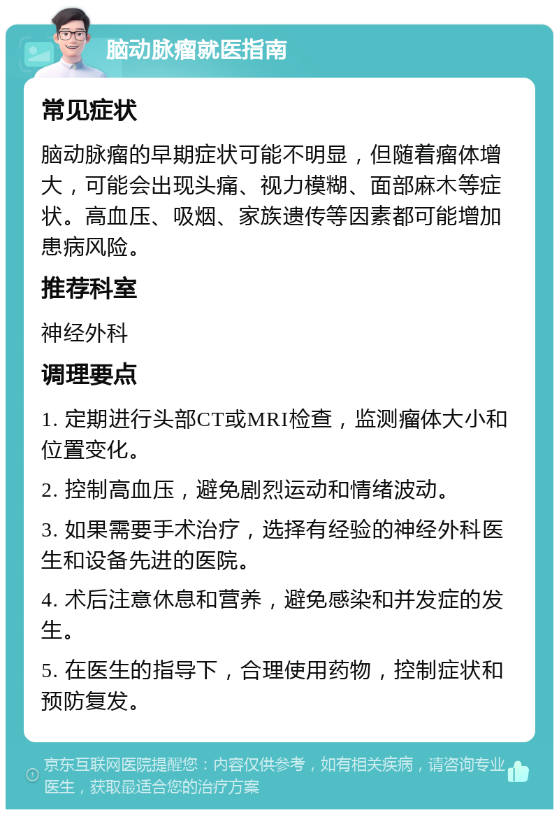 脑动脉瘤就医指南 常见症状 脑动脉瘤的早期症状可能不明显，但随着瘤体增大，可能会出现头痛、视力模糊、面部麻木等症状。高血压、吸烟、家族遗传等因素都可能增加患病风险。 推荐科室 神经外科 调理要点 1. 定期进行头部CT或MRI检查，监测瘤体大小和位置变化。 2. 控制高血压，避免剧烈运动和情绪波动。 3. 如果需要手术治疗，选择有经验的神经外科医生和设备先进的医院。 4. 术后注意休息和营养，避免感染和并发症的发生。 5. 在医生的指导下，合理使用药物，控制症状和预防复发。