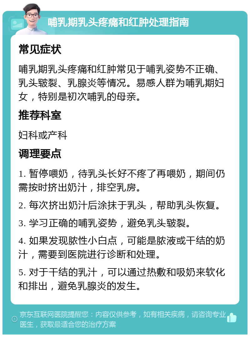 哺乳期乳头疼痛和红肿处理指南 常见症状 哺乳期乳头疼痛和红肿常见于哺乳姿势不正确、乳头皲裂、乳腺炎等情况。易感人群为哺乳期妇女，特别是初次哺乳的母亲。 推荐科室 妇科或产科 调理要点 1. 暂停喂奶，待乳头长好不疼了再喂奶，期间仍需按时挤出奶汁，排空乳房。 2. 每次挤出奶汁后涂抹于乳头，帮助乳头恢复。 3. 学习正确的哺乳姿势，避免乳头皲裂。 4. 如果发现脓性小白点，可能是脓液或干结的奶汁，需要到医院进行诊断和处理。 5. 对于干结的乳汁，可以通过热敷和吸奶来软化和排出，避免乳腺炎的发生。